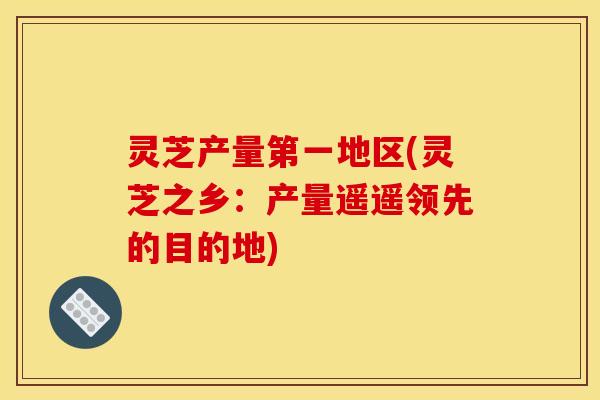灵芝产量第一地区(灵芝之乡:产量遥遥领先的目的地) 灵芝产量第一地区(灵芝之乡:产量遥遥领先的目的地)