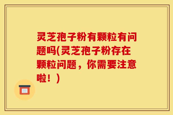灵芝孢子粉有颗粒有问题吗(灵芝孢子粉存在颗粒问题,你需要注意啦!) 灵芝孢子粉有颗粒有问题吗(灵芝孢子粉存在颗粒问题,你需要注意啦!)