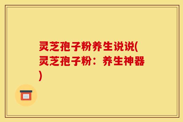 灵芝孢子粉养生说说(灵芝孢子粉:养生神器) 灵芝孢子粉养生说说(灵芝孢子粉:养生神器)