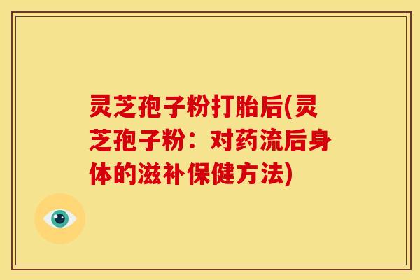 灵芝孢子粉打胎后(灵芝孢子粉:对药流后身体的滋补保健方法) 灵芝孢子粉打胎后(灵芝孢子粉:对药流后身体的滋补保健方法)