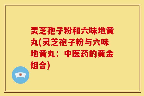 灵芝孢子粉和六味地黄丸(灵芝孢子粉与六味地黄丸:中医药的黄金组合) 灵芝孢子粉和六味地黄丸(灵芝孢子粉与六味地黄丸:中医药的黄金组合)