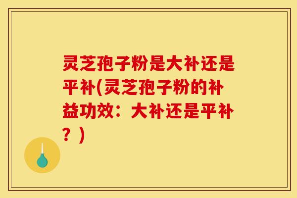 灵芝孢子粉是大补还是平补(灵芝孢子粉的补益功效:大补还是平补?) 灵芝孢子粉是大补还是平补(灵芝孢子粉的补益功效:大补还是平补?)