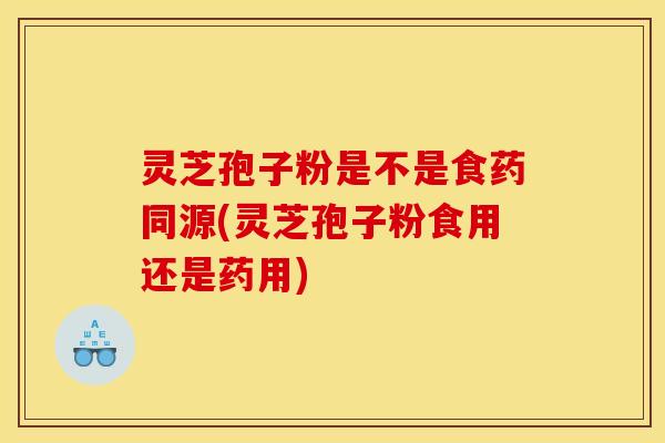 灵芝孢子粉是不是食药同源(灵芝孢子粉食用还是药用)