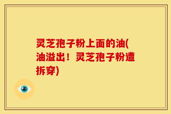 灵芝孢子粉上面的油(油溢出！灵芝孢子粉遭拆穿)