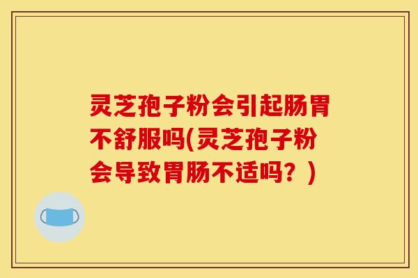 灵芝孢子粉会引起肠胃不舒服吗(灵芝孢子粉会导致不适吗？)