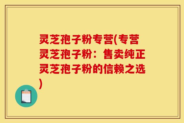 灵芝孢子粉专营(专营灵芝孢子粉:售卖纯正灵芝孢子粉的信赖之选) 灵芝孢子粉专营(专营灵芝孢子粉:售卖纯正灵芝孢子粉的信赖之选)