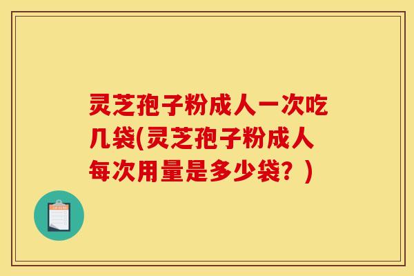 灵芝孢子粉成人一次吃几袋(灵芝孢子粉成人每次用量是多少袋?) 灵芝孢子粉成人一次吃几袋(灵芝孢子粉成人每次用量是多少袋?)