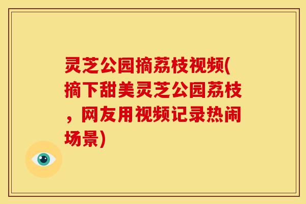 灵芝公园摘荔枝视频(摘下甜美灵芝公园荔枝,网友用视频记录热闹场景) 灵芝公园摘荔枝视频(摘下甜美灵芝公园荔枝,网友用视频记录热闹场景)
