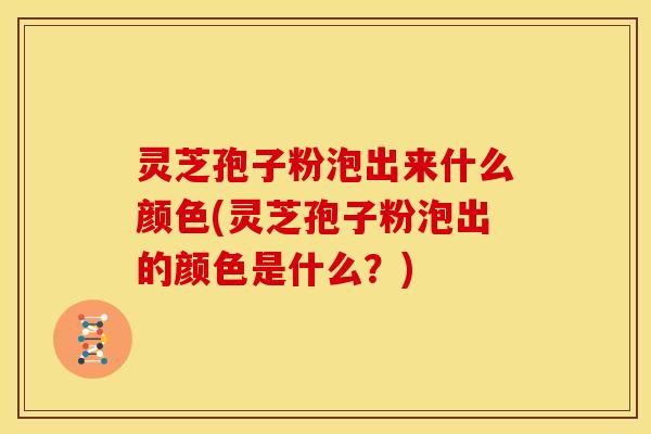 灵芝孢子粉泡出来什么颜色(灵芝孢子粉泡出的颜色是什么?) 灵芝孢子粉泡出来什么颜色(灵芝孢子粉泡出的颜色是什么?)