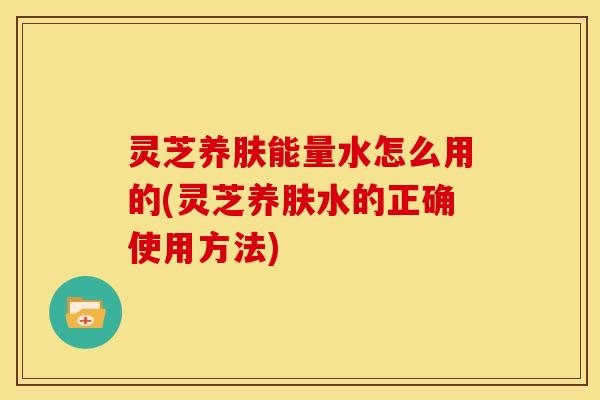 灵芝养肤能量水怎么用的(灵芝养肤水的正确使用方法) 灵芝养肤能量水怎么用的(灵芝养肤水的正确使用方法)