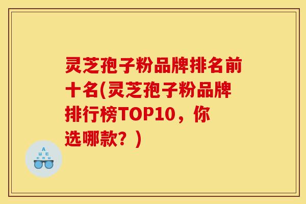 灵芝孢子粉品牌排名前十名(灵芝孢子粉品牌排行榜TOP10，你选哪款？)