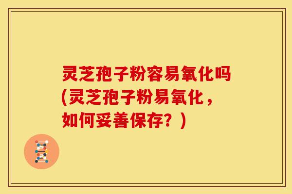 灵芝孢子粉容易氧化吗(灵芝孢子粉易氧化,如何妥善保存?) 灵芝孢子粉容易氧化吗(灵芝孢子粉易氧化,如何妥善保存?)