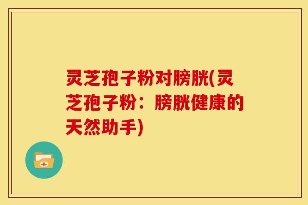 灵芝孢子粉对膀胱(灵芝孢子粉：膀胱健康的天然助手)