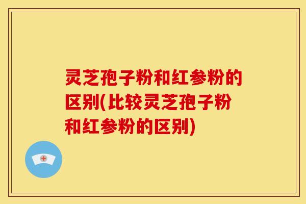 灵芝孢子粉和红参粉的区别(比较灵芝孢子粉和红参粉的区别) 灵芝孢子粉和红参粉的区别(比较灵芝孢子粉和红参粉的区别)