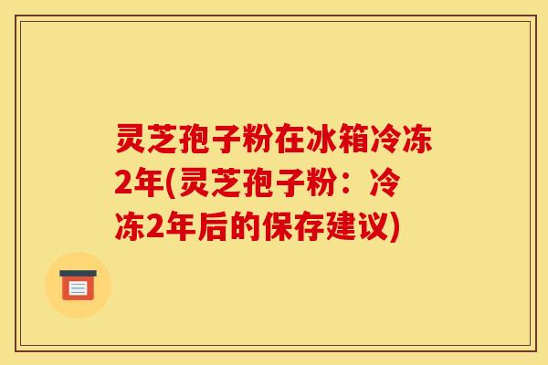 灵芝孢子粉在冰箱冷冻2年(灵芝孢子粉:冷冻2年后的保存建议) 灵芝孢子粉在冰箱冷冻2年(灵芝孢子粉:冷冻2年后的保存建议)