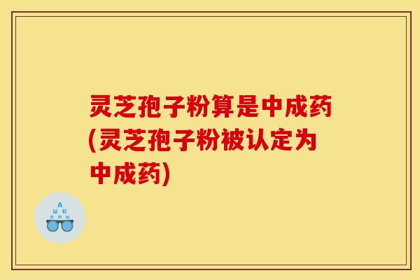 灵芝孢子粉算是中成药(灵芝孢子粉被认定为中成药) 灵芝孢子粉算是中成药(灵芝孢子粉被认定为中成药)