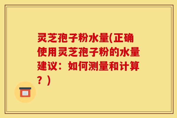 灵芝孢子粉水量(正确使用灵芝孢子粉的水量建议:如何测量和计算?) 灵芝孢子粉水量(正确使用灵芝孢子粉的水量建议:如何测量和计算?)