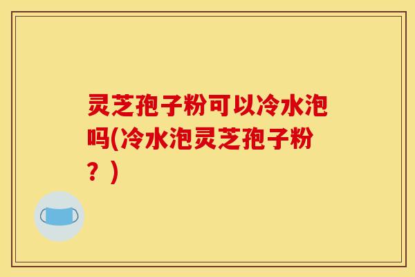 灵芝孢子粉可以冷水泡吗(冷水泡灵芝孢子粉？)