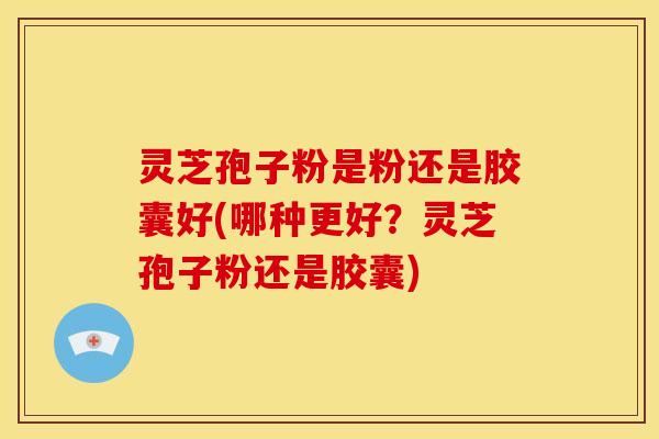 灵芝孢子粉是粉还是胶囊好(哪种更好?灵芝孢子粉还是胶囊) 灵芝孢子粉是粉还是胶囊好(哪种更好?灵芝孢子粉还是胶囊)