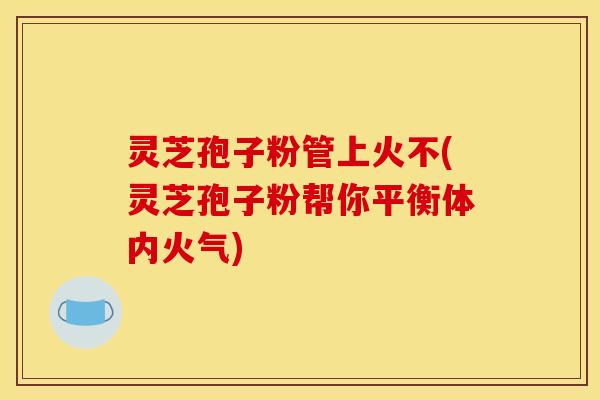 灵芝孢子粉管上火不(灵芝孢子粉帮你平衡体内火气) 灵芝孢子粉管上火不(灵芝孢子粉帮你平衡体内火气)