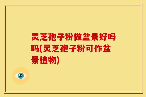 灵芝孢子粉做盆景好吗吗(灵芝孢子粉可作盆景植物) 灵芝孢子粉做盆景好吗吗(灵芝孢子粉可作盆景植物)