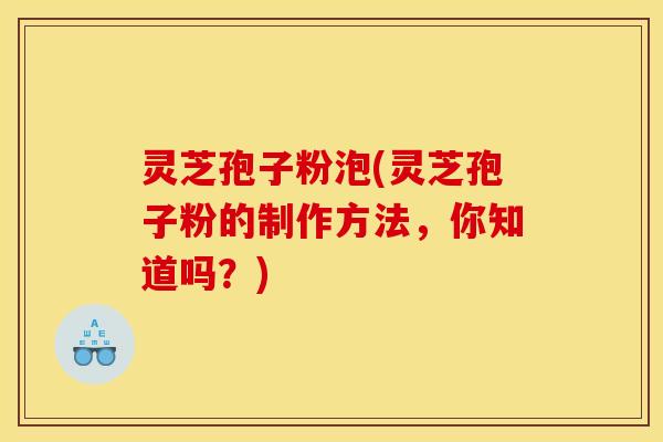 灵芝孢子粉泡(灵芝孢子粉的制作方法，你知道吗？)