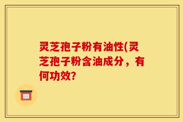 灵芝孢子粉有油性(灵芝孢子粉含油成分,有何功效? 灵芝孢子粉有油性(灵芝孢子粉含油成分,有何功效?