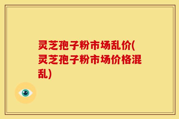 灵芝孢子粉市场乱价(灵芝孢子粉市场价格混乱) 灵芝孢子粉市场乱价(灵芝孢子粉市场价格混乱)