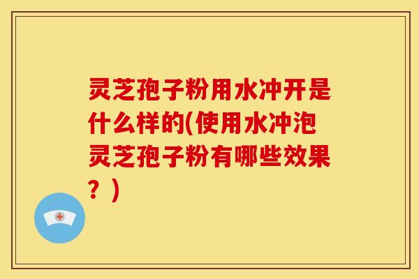灵芝孢子粉用水冲开是什么样的(使用水冲泡灵芝孢子粉有哪些效果？)