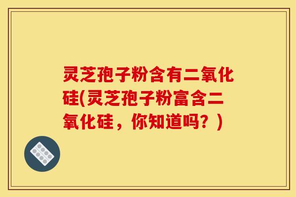 灵芝孢子粉含有二氧化硅(灵芝孢子粉富含二氧化硅,你知道吗?) 灵芝孢子粉含有二氧化硅(灵芝孢子粉富含二氧化硅,你知道吗?)