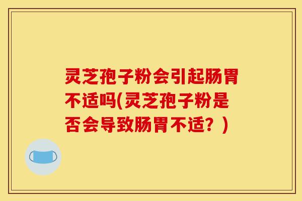 灵芝孢子粉会引起肠胃不适吗(灵芝孢子粉是否会导致肠胃不适?) 灵芝孢子粉会引起肠胃不适吗(灵芝孢子粉是否会导致肠胃不适?)