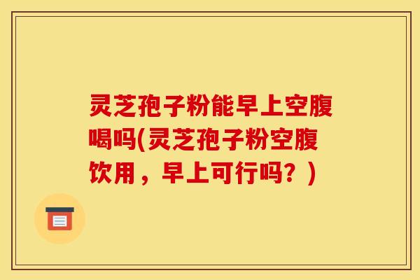 灵芝孢子粉能早上空腹喝吗(灵芝孢子粉空腹饮用,早上可行吗?) 灵芝孢子粉能早上空腹喝吗(灵芝孢子粉空腹饮用,早上可行吗?)