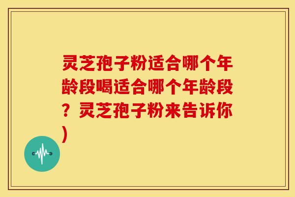 灵芝孢子粉适合哪个年龄段喝适合哪个年龄段？灵芝孢子粉来告诉你)