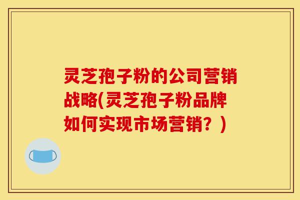 灵芝孢子粉的公司营销战略(灵芝孢子粉品牌如何实现市场营销?) 灵芝孢子粉的公司营销战略(灵芝孢子粉品牌如何实现市场营销?)