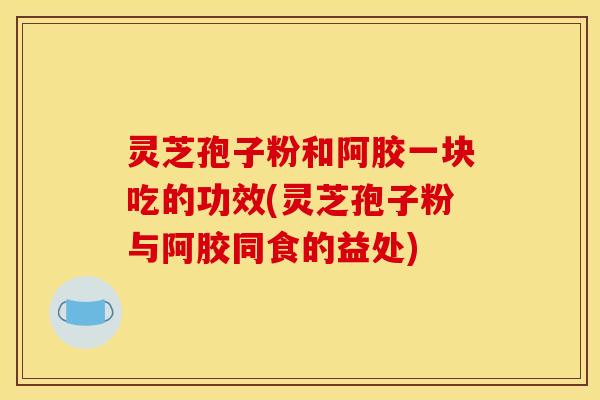 灵芝孢子粉和阿胶一块吃的功效(灵芝孢子粉与阿胶同食的益处) 灵芝孢子粉和阿胶一块吃的功效(灵芝孢子粉与阿胶同食的益处)