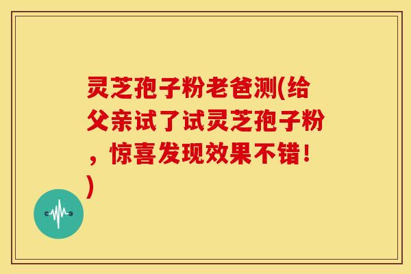 灵芝孢子粉老爸测(给父亲试了试灵芝孢子粉,惊喜发现效果不错!) 灵芝孢子粉老爸测(给父亲试了试灵芝孢子粉,惊喜发现效果不错!)