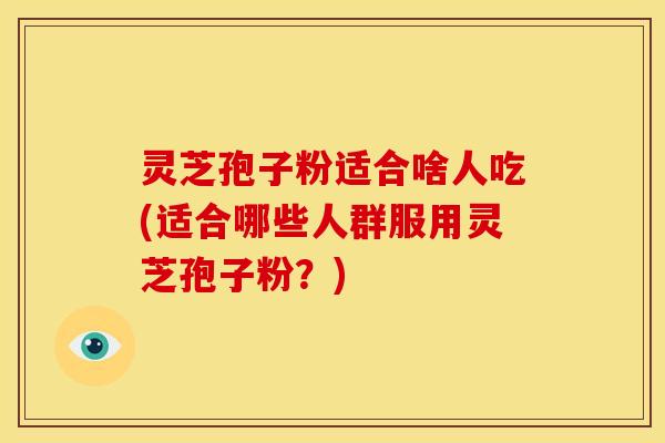 灵芝孢子粉适合啥人吃(适合哪些人群服用灵芝孢子粉？)