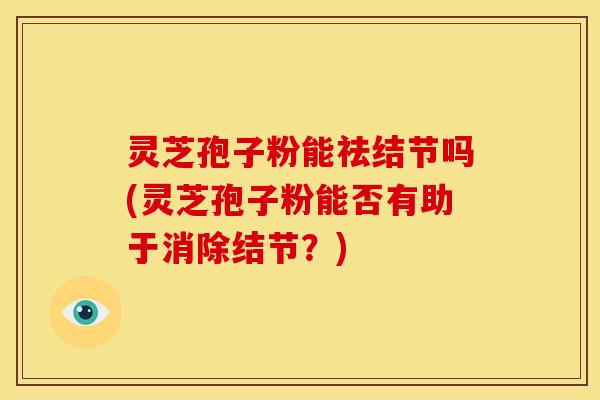 灵芝孢子粉能祛结节吗(灵芝孢子粉能否有助于消除结节?) 灵芝孢子粉能祛结节吗(灵芝孢子粉能否有助于消除结节?)