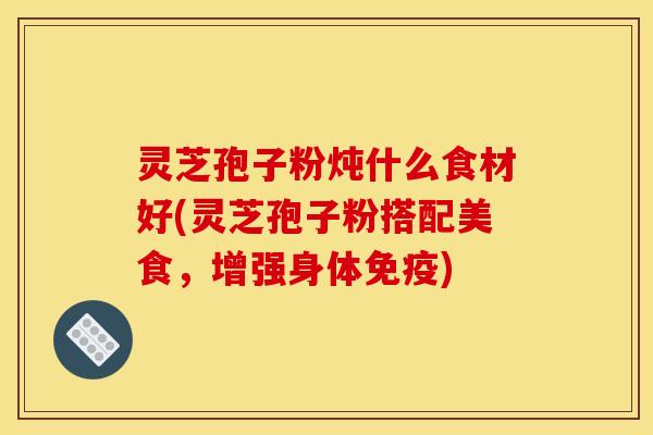 灵芝孢子粉炖什么食材好(灵芝孢子粉搭配美食,增强身体免疫) 灵芝孢子粉炖什么食材好(灵芝孢子粉搭配美食,增强身体免疫)