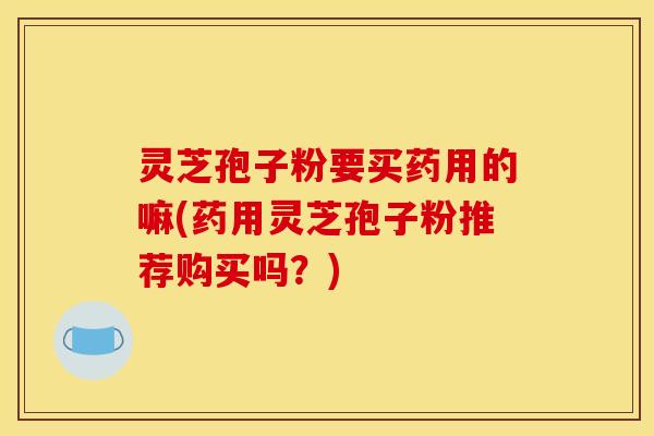 灵芝孢子粉要买药用的嘛(药用灵芝孢子粉推荐购买吗?) 灵芝孢子粉要买药用的嘛(药用灵芝孢子粉推荐购买吗?)