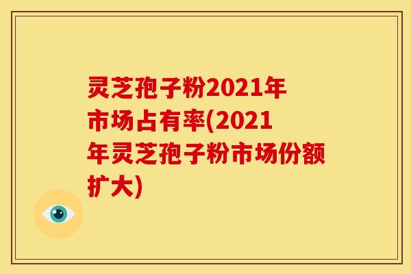 灵芝孢子粉2021年市场占有率(2021年灵芝孢子粉市场份额扩大) 灵芝孢子粉2021年市场占有率(2021年灵芝孢子粉市场份额扩大)