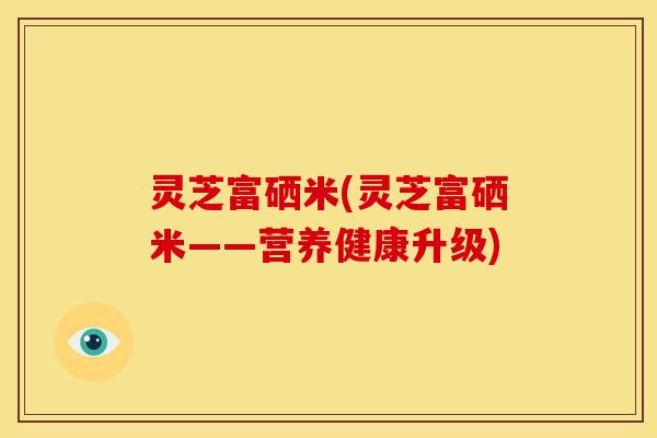 灵芝富硒米(灵芝富硒米——营养健康升级) 灵芝富硒米(灵芝富硒米——营养健康升级)