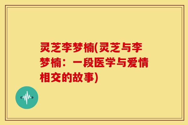 灵芝李梦楠(灵芝与李梦楠:一段医学与爱情相交的故事) 灵芝李梦楠(灵芝与李梦楠:一段医学与爱情相交的故事)