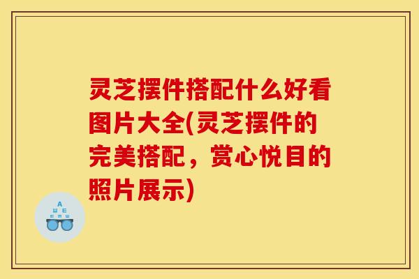 灵芝摆件搭配什么好看图片大全(灵芝摆件的完美搭配，赏心悦目的照片展示)
