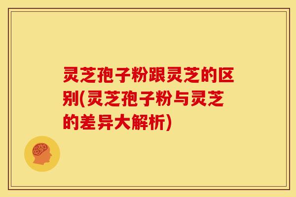 灵芝孢子粉跟灵芝的区别(灵芝孢子粉与灵芝的差异大解析)