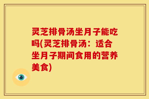 灵芝排骨汤坐月子能吃吗(灵芝排骨汤:适合坐月子期间食用的营养美食) 灵芝排骨汤坐月子能吃吗(灵芝排骨汤:适合坐月子期间食用的营养美食)