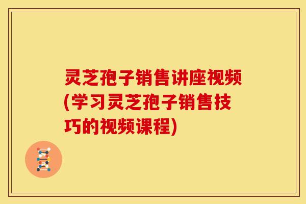 灵芝孢子销售讲座视频(学习灵芝孢子销售技巧的视频课程) 灵芝孢子销售讲座视频(学习灵芝孢子销售技巧的视频课程)