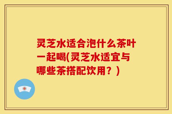 灵芝水适合泡什么茶叶一起喝(灵芝水适宜与哪些茶搭配饮用?) 灵芝水适合泡什么茶叶一起喝(灵芝水适宜与哪些茶搭配饮用?)