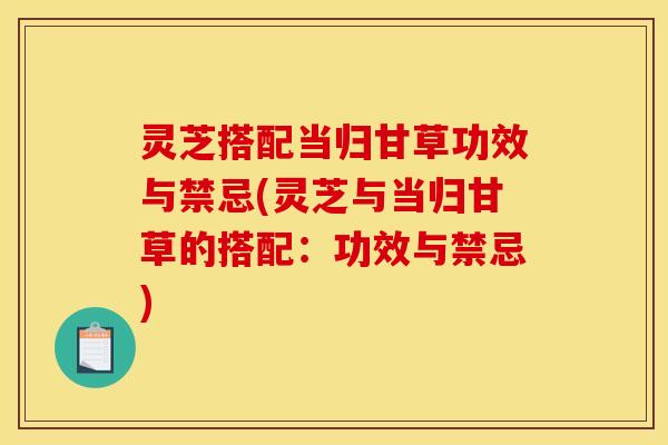灵芝搭配当归甘草功效与禁忌(灵芝与当归甘草的搭配:功效与禁忌) 灵芝搭配当归甘草功效与禁忌(灵芝与当归甘草的搭配:功效与禁忌)