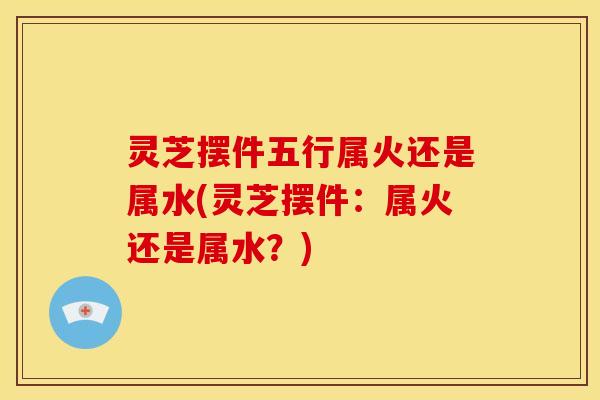灵芝摆件五行属火还是属水(灵芝摆件：属火还是属水？)